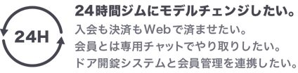 24時間ジムにモデルチェンジしたい。入会も決済もWebで済ませたい。会員とは専用チャットでやり取りしたい。ドア開錠システムと会員管理を連携したい。