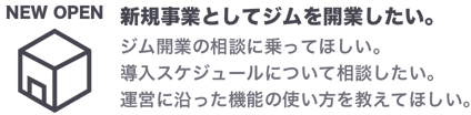 新規事業としてジムを開業したい。ジム開業の相談に乗ってほしい。導入スケジュールについて相談したい。運営に沿った機能の使い方を教えてほしい。