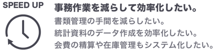 事務作業を減らして効率化したい。書類管理の手間を減らしたい。統計資料のデータ作成を効率化したい。会費の精算や在庫管理もシステム化したい。