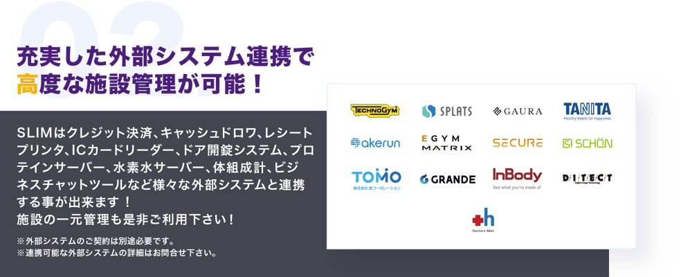 充実した外部システム連携で高度な施設管理が可能。SLIMはクレジット決済、レシートプリンタ、キャッシュドロワ、ドア開錠システム、水素水サーバー、プロテインサーバー、体組成計、ビジネスチャットツールなど様々な外部システムと連携する事が出来ます。施設の一元管理も是非ご利用下さい。外部システムのご契約は別途必要です。連携可能な外部システムの詳細はお問合せ下さい。