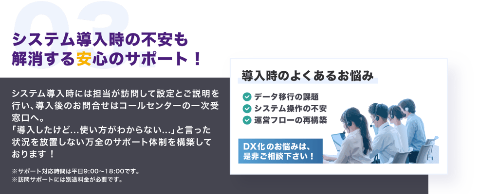 システム導入時の不安も解消する安心のサポート。システム導入時には担当が訪問して設定とご説明を行い、導入後のお問合せはコールセンターの一次受窓口へ。「導入したけど...使い方がわからない...」と言った状況を放置しない万全のサポート体制を構築しております。サポート対応時間は平日9:00～18:00です。訪問サポートには別途料金が必要です。